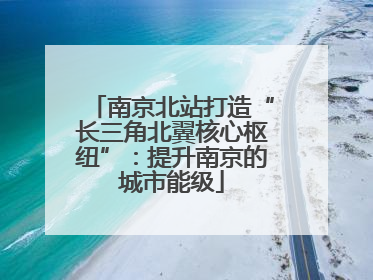 南京北站打造“长三角北翼核心枢纽”：提升南京的城市能级