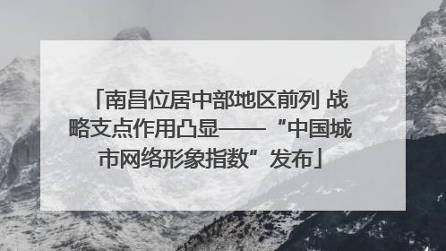 南昌位居中部地区前列 战略支点作用凸显——“中国城市网络形象指数”发布