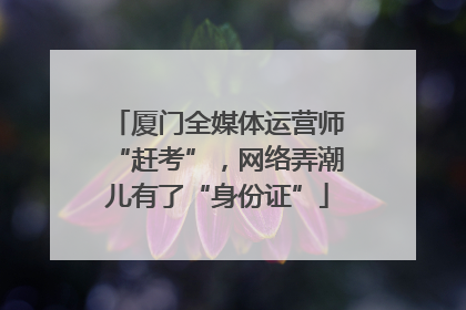 厦门全媒体运营师“赶考”，网络弄潮儿有了“身份证”