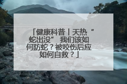 健康科普丨天热“蛇出没” 我们该如何防蛇？被咬伤后应如何自救？