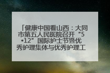 健康中国看山西：大同市第五人民医院召开“5•12”国际护士节暨优秀护理集体与优秀护理工作者表彰大会