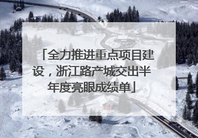 全力推进重点项目建设，浙江路产城交出半年度亮眼成绩单