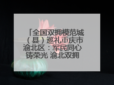 全国双拥模范城（县）巡礼重庆市渝北区：军民同心铸荣光 渝北双拥谱新篇