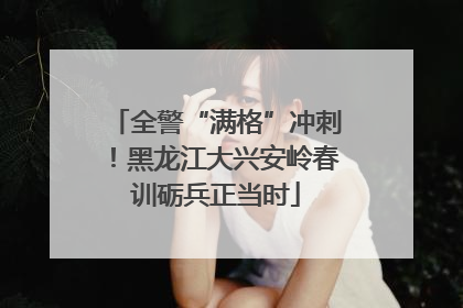 全警“满格”冲刺！黑龙江大兴安岭春训砺兵正当时