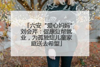 六安“爱心妈妈”刘会芹：促康复帮就业，为孤独症儿童家庭送去希望