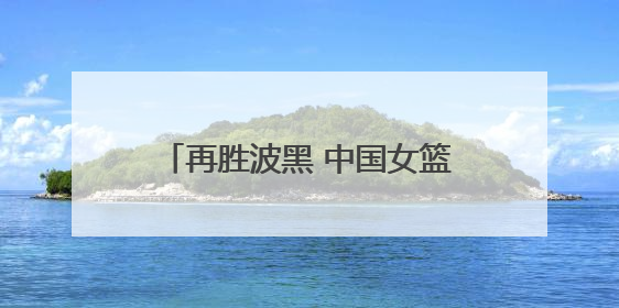 再胜波黑 中国女篮取得热身赛两连胜