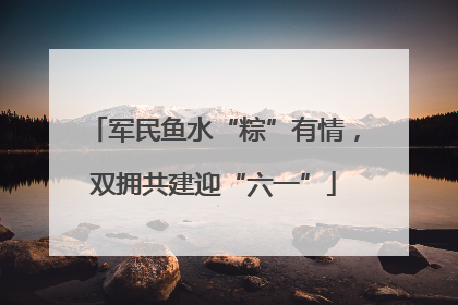 军民鱼水“粽”有情，双拥共建迎“六一”
