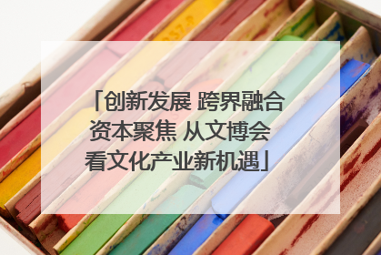 创新发展 跨界融合 资本聚焦 从文博会看文化产业新机遇