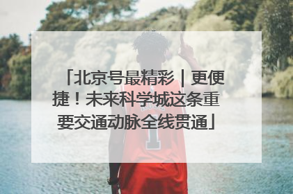北京号最精彩｜更便捷！未来科学城这条重要交通动脉全线贯通