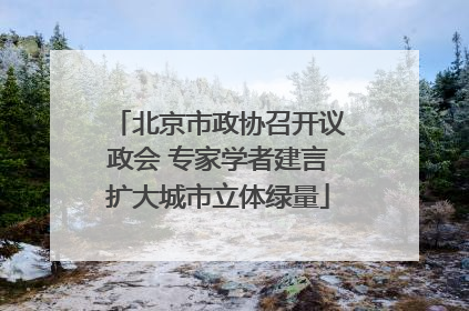 北京市政协召开议政会 专家学者建言扩大城市立体绿量