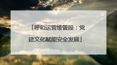 呼和运营维管段：党建文化赋能安全发展