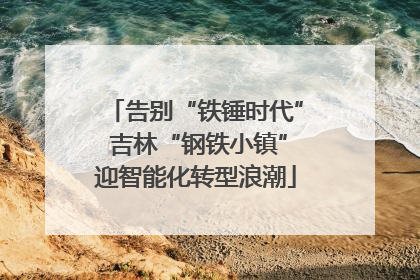 告别“铁锤时代” 吉林“钢铁小镇”迎智能化转型浪潮