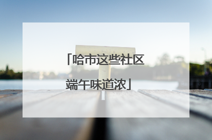 哈市这些社区端午味道浓