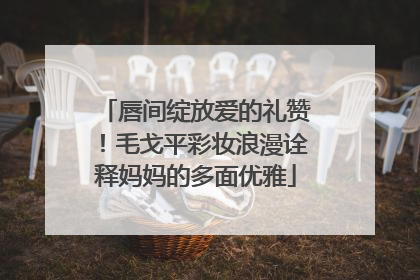 唇间绽放爱的礼赞！毛戈平彩妆浪漫诠释妈妈的多面优雅
