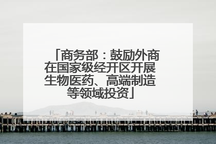 商务部：鼓励外商在国家级经开区开展生物医药、高端制造等领域投资