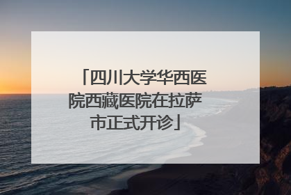 四川大学华西医院西藏医院在拉萨市正式开诊