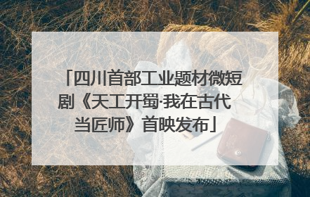四川首部工业题材微短剧《天工开蜀·我在古代当匠师》首映发布