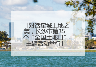 对话星城土地之美，长沙市第35个“全国土地日”主题活动举行