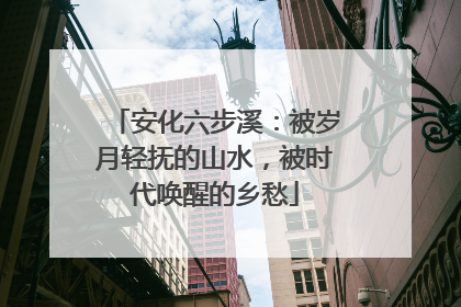 安化六步溪：被岁月轻抚的山水，被时代唤醒的乡愁
