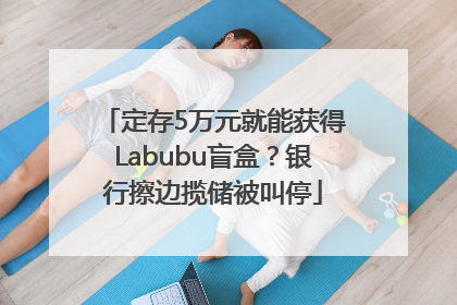 定存5万元就能获得Labubu盲盒？银行擦边揽储被叫停