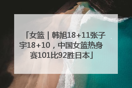 女篮｜韩旭18+11张子宇18+10，中国女篮热身赛101比92胜日本