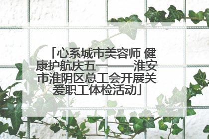 心系城市美容师 健康护航庆五一——淮安市淮阴区总工会开展关爱职工体检活动