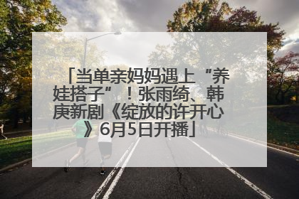 当单亲妈妈遇上“养娃搭子”！张雨绮、韩庚新剧《绽放的许开心》6月5日开播