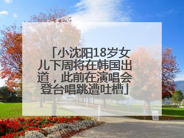 小沈阳18岁女儿下周将在韩国出道，此前在演唱会登台唱跳遭吐槽