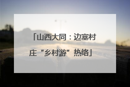 山西大同：边塞村庄“乡村游”热络