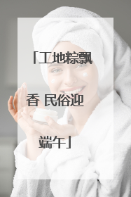 工地粽飘香 民俗迎端午