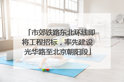 市郊铁路东北环线即将工程招标，率先建设光华路至北京朝阳段
