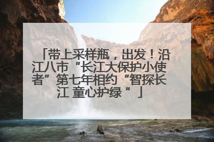 带上采样瓶，出发！沿江八市“长江大保护小使者”第七年相约“智探长江 童心护绿 ”