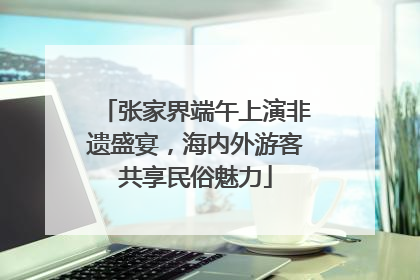 张家界端午上演非遗盛宴，海内外游客共享民俗魅力