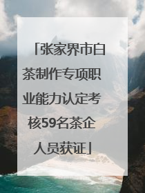 张家界市白茶制作专项职业能力认定考核59名茶企人员获证