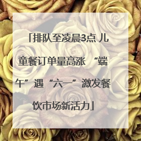 排队至凌晨3点 儿童餐订单量高涨 “端午”遇“六一”激发餐饮市场新活力