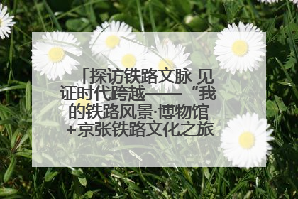探访铁路文脉 见证时代跨越——“我的铁路风景·博物馆+京张铁路文化之旅”活动在京启动