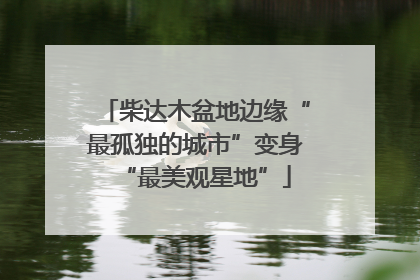 柴达木盆地边缘“最孤独的城市”变身“最美观星地”