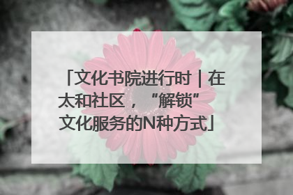 文化书院进行时｜在太和社区，“解锁” 文化服务的N种方式