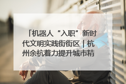 机器人“入职”新时代文明实践街街区｜杭州余杭着力提升城市精细化智能化管理水平
