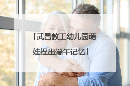 武昌教工幼儿园萌娃捏出端午记忆