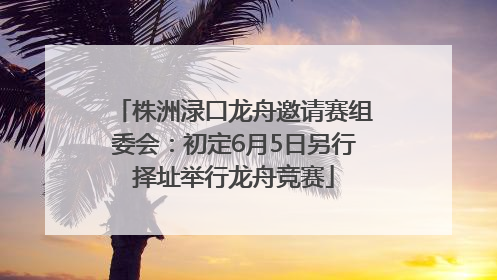 株洲渌口龙舟邀请赛组委会：初定6月5日另行择址举行龙舟竞赛