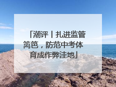 潮评丨扎进监管篱笆，防范中考体育成作弊洼地