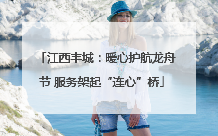 江西丰城：暖心护航龙舟节 服务架起“连心”桥