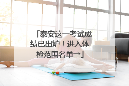 泰安这一考试成绩已出炉！进入体检范围名单→