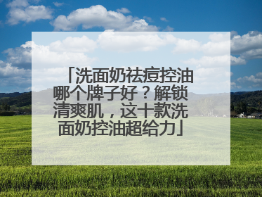洗面奶祛痘控油哪个牌子好？解锁清爽肌，这十款洗面奶控油超给力