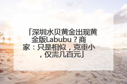 深圳水贝黄金出现黄金版Labubu？商家：只是相似，克重小，仅需几百元