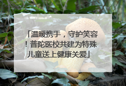 温暖携手，守护笑容！普陀医校共建为特殊儿童送上健康关爱