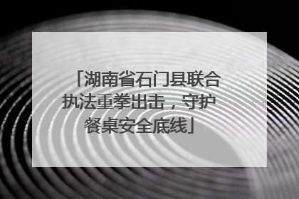 湖南省石门县联合执法重拳出击，守护餐桌安全底线