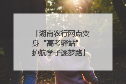 湖南农行网点变身“高考驿站” 护航学子逐梦路