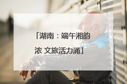 湖南：端午湘韵浓 文旅活力涌